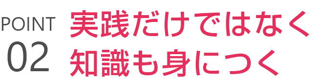 POINT02 実践だけではなく知識も身につく